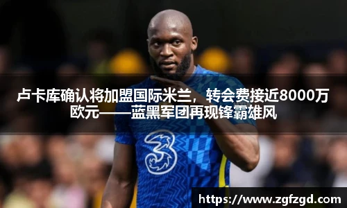 卢卡库确认将加盟国际米兰，转会费接近8000万欧元——蓝黑军团再现锋霸雄风