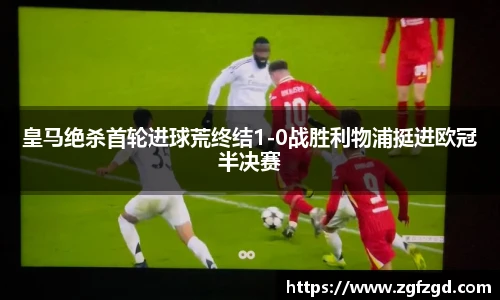 皇马绝杀首轮进球荒终结1-0战胜利物浦挺进欧冠半决赛