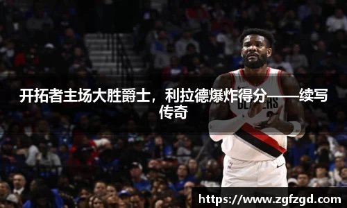 开拓者主场大胜爵士，利拉德爆炸得分——续写传奇