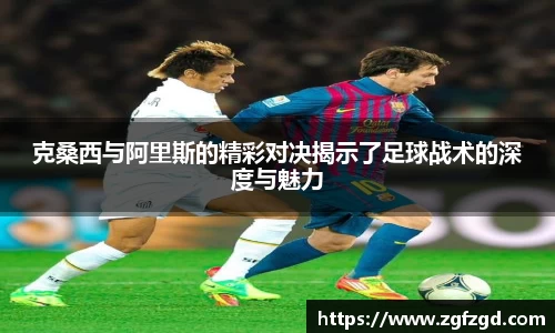 克桑西与阿里斯的精彩对决揭示了足球战术的深度与魅力
