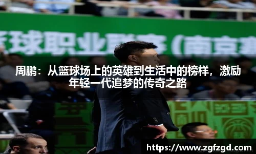 周鹏：从篮球场上的英雄到生活中的榜样，激励年轻一代追梦的传奇之路
